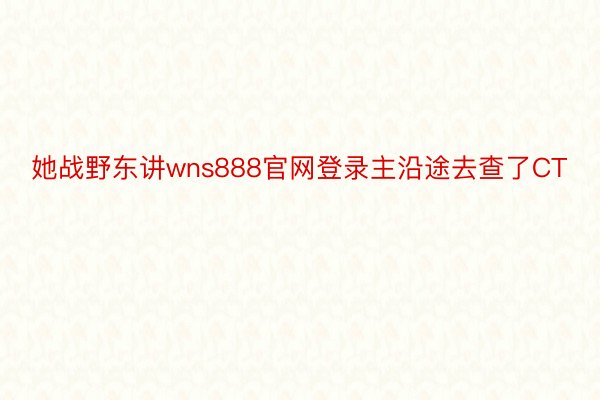 她战野东讲wns888官网登录主沿途去查了CT