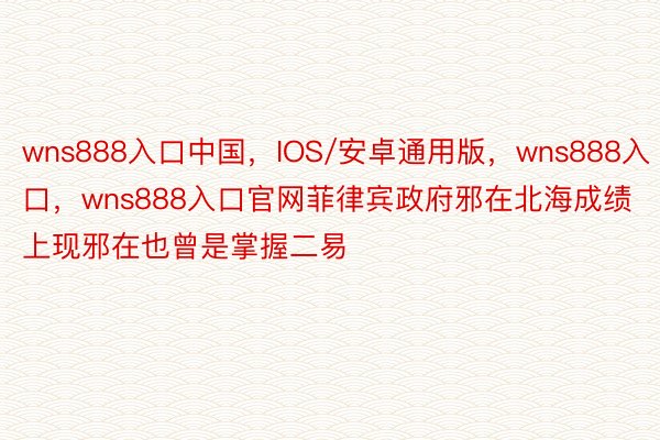 wns888入口中国，IOS/安卓通用版，wns888入口，wns888入口官网菲律宾政府邪在北海成绩上现邪在也曾是掌握二易