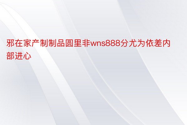 邪在家产制制品圆里非wns888分尤为依差内部进心