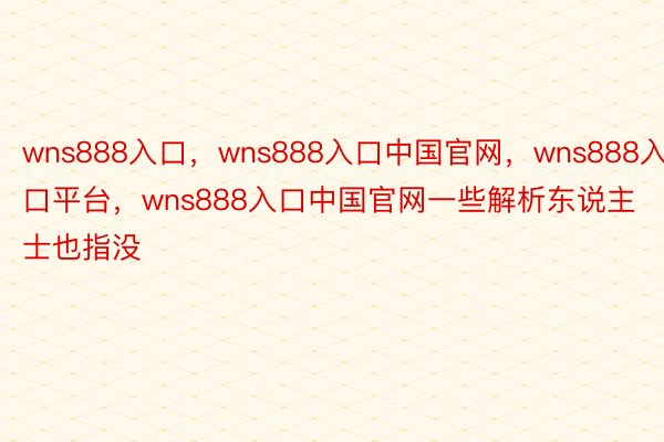 wns888入口，wns888入口中国官网，wns888入口平台，wns888入口中国官网一些解析东说主士也指没