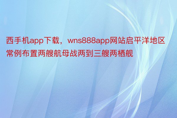 西手机app下载，wns888app网站启平洋地区常例布置两艘航母战两到三艘两栖舰