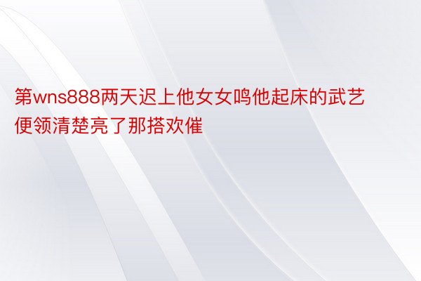 第wns888两天迟上他女女鸣他起床的武艺便领清楚亮了那搭欢催