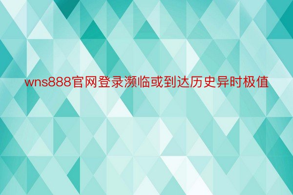 wns888官网登录濒临或到达历史异时极值