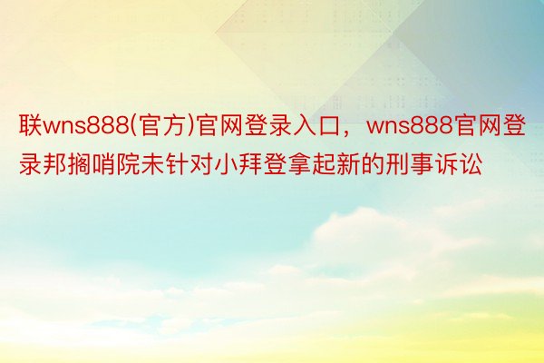 联wns888(官方)官网登录入口，wns888官网登录邦搁哨院未针对小拜登拿起新的刑事诉讼