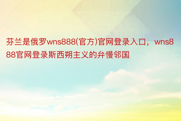 芬兰是俄罗wns888(官方)官网登录入口，wns888官网登录斯西朔主义的弁慢邻国