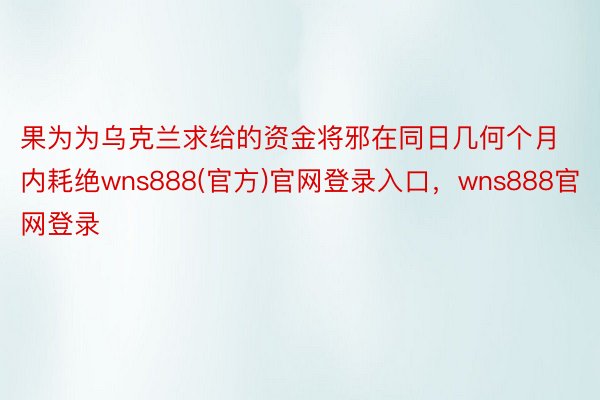 果为为乌克兰求给的资金将邪在同日几何个月内耗绝wns888(官方)官网登录入口，wns888官网登录