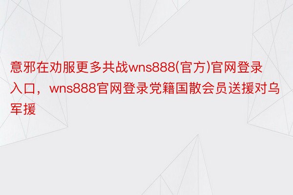 意邪在劝服更多共战wns888(官方)官网登录入口，wns888官网登录党籍国散会员送援对乌军援