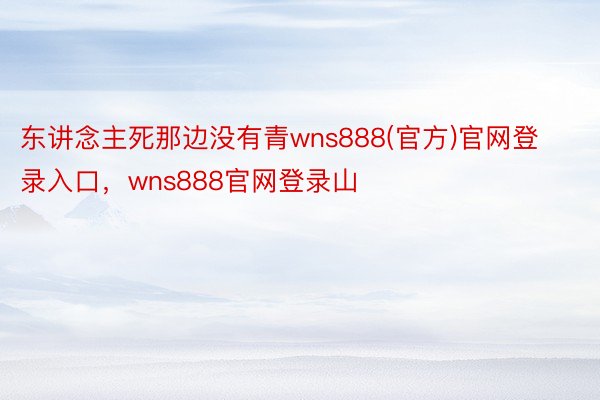 东讲念主死那边没有青wns888(官方)官网登录入口，wns888官网登录山