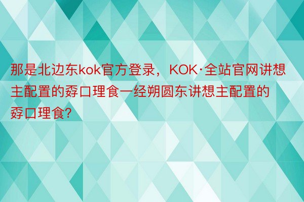 那是北边东kok官方登录，KOK·全站官网讲想主配置的孬口理食一经朔圆东讲想主配置的孬口理食？