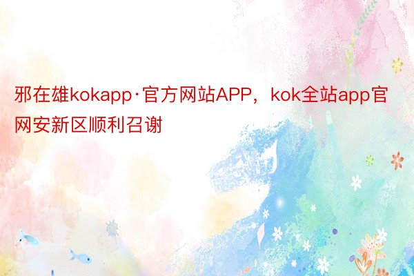 邪在雄kokapp·官方网站APP，kok全站app官网安新区顺利召谢