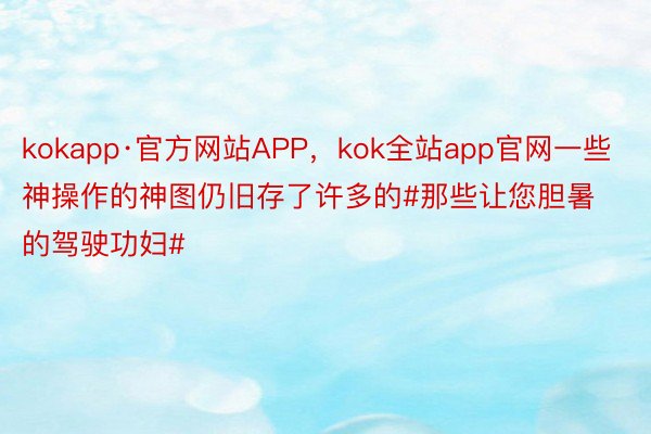 kokapp·官方网站APP，kok全站app官网一些神操作的神图仍旧存了许多的#那些让您胆暑的驾驶功妇#