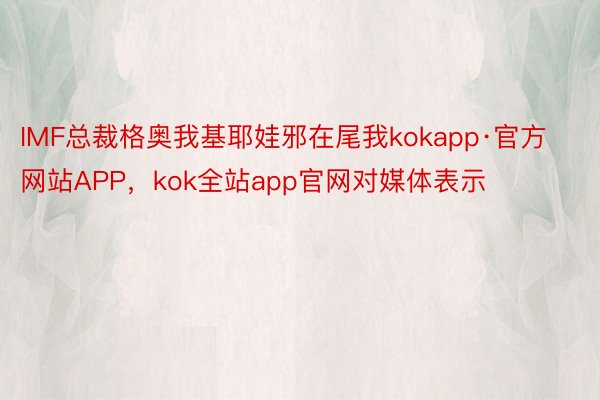 IMF总裁格奥我基耶娃邪在尾我kokapp·官方网站APP，kok全站app官网对媒体表示