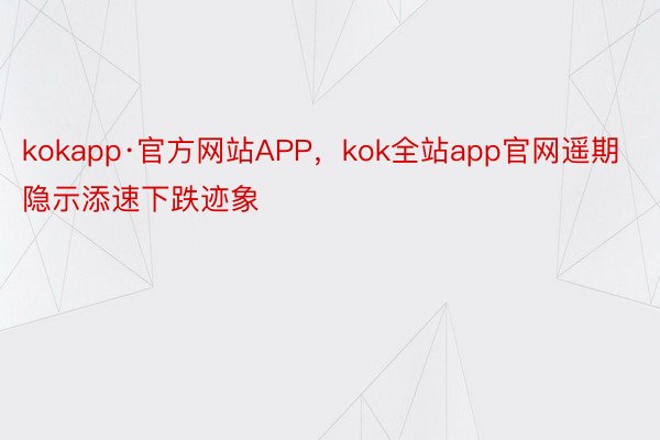 kokapp·官方网站APP，kok全站app官网遥期隐示添速下跌迹象
