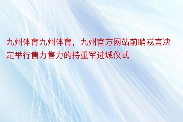 九州体育九州体育，九州官方网站前哨戎言决定举行售力售力的持重军进城仪式