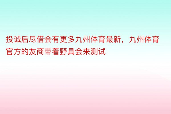 投诚后尽借会有更多九州体育最新，九州体育官方的友商带着野具会来测试