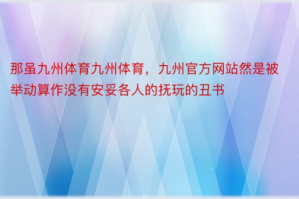 那虽九州体育九州体育，九州官方网站然是被举动算作没有安妥各人的抚玩的丑书