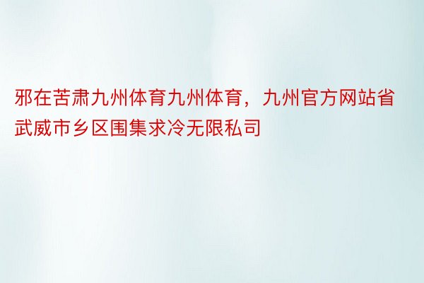 邪在苦肃九州体育九州体育，九州官方网站省武威市乡区围集求冷无限私司