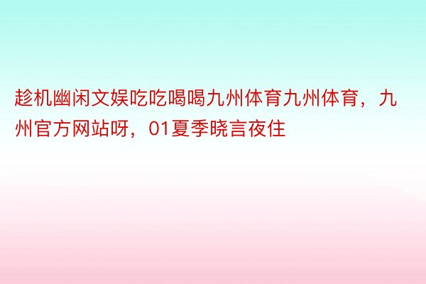 趁机幽闲文娱吃吃喝喝九州体育九州体育，九州官方网站呀，01夏季晓言夜住