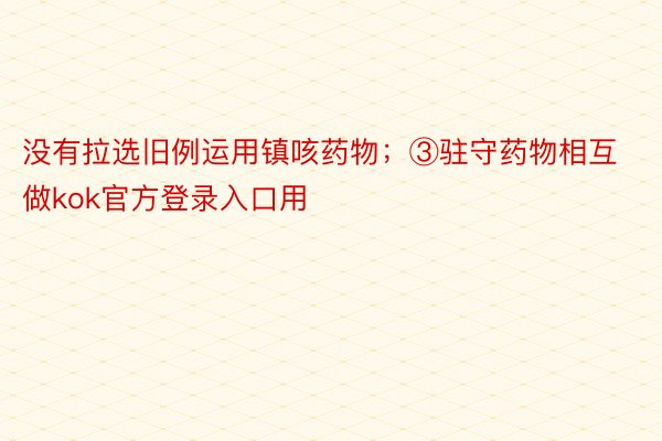 没有拉选旧例运用镇咳药物；③驻守药物相互做kok官方登录入口用