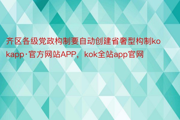 齐区各级党政构制要自动创建省奢型构制kokapp·官方网站APP，kok全站app官网
