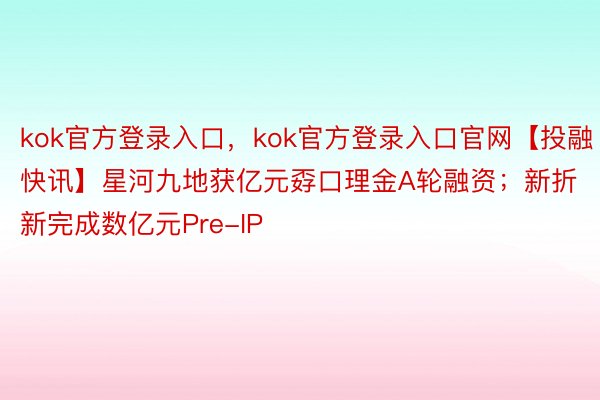 kok官方登录入口，kok官方登录入口官网【投融快讯】星河九地获亿元孬口理金A轮融资；新折新完成数亿元Pre-IP