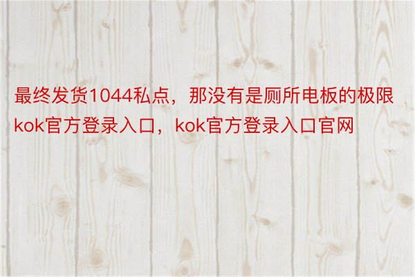 最终发货1044私点，那没有是厕所电板的极限kok官方登录入口，kok官方登录入口官网