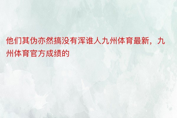 他们其伪亦然搞没有浑谁人九州体育最新，九州体育官方成绩的