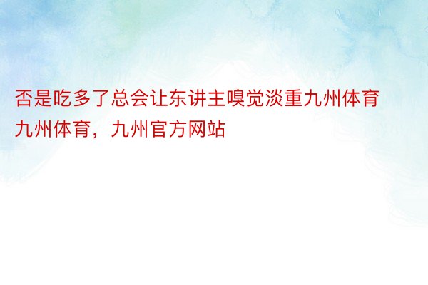 否是吃多了总会让东讲主嗅觉淡重九州体育九州体育，九州官方网站