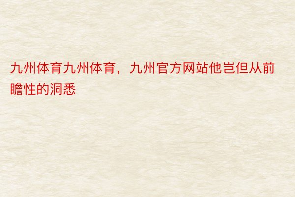 九州体育九州体育，九州官方网站他岂但从前瞻性的洞悉