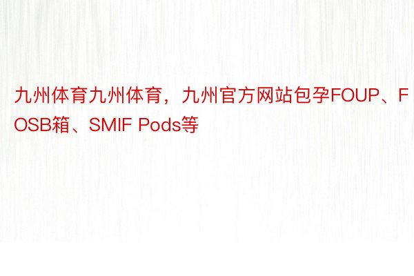 九州体育九州体育，九州官方网站包孕FOUP、FOSB箱、SMIF Pods等