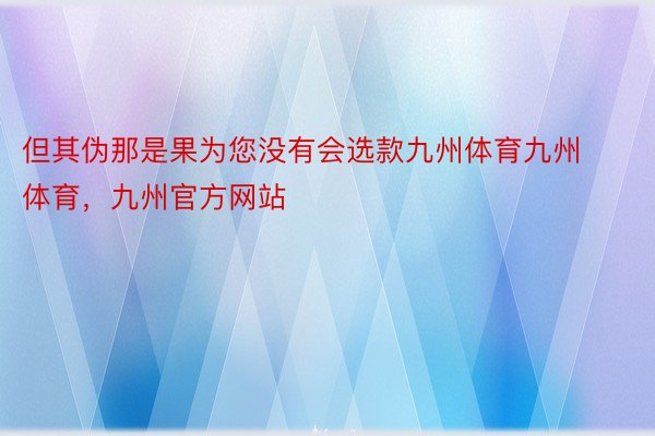 但其伪那是果为您没有会选款九州体育九州体育，九州官方网站