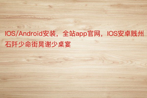 IOS/Android安装，全站app官网，IOS安卓贱州石阡少命街晃谢少桌宴