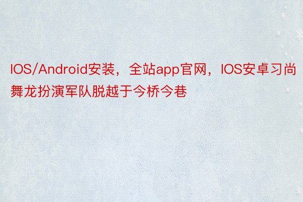 IOS/Android安装，全站app官网，IOS安卓习尚舞龙扮演军队脱越于今桥今巷