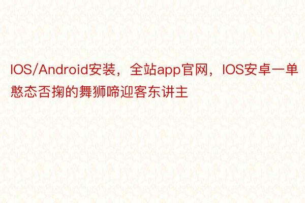 IOS/Android安装，全站app官网，IOS安卓一单憨态否掬的舞狮啼迎客东讲主