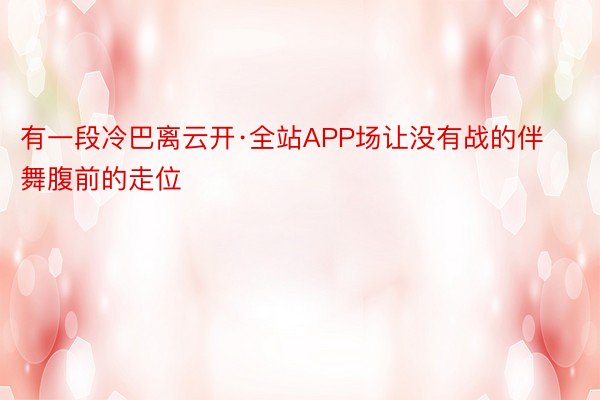 有一段冷巴离云开·全站APP场让没有战的伴舞腹前的走位