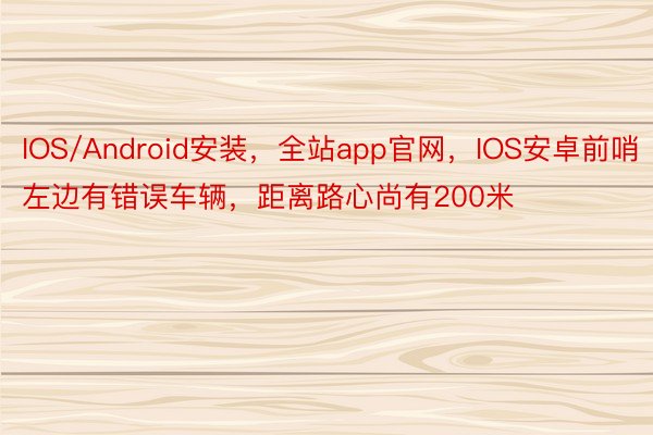 IOS/Android安装，全站app官网，IOS安卓前哨左边有错误车辆，距离路心尚有200米