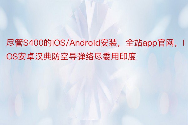 尽管S400的IOS/Android安装，全站app官网，IOS安卓汉典防空导弹络尽委用印度