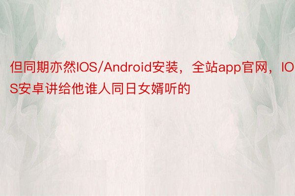 但同期亦然IOS/Android安装，全站app官网，IOS安卓讲给他谁人同日女婿听的