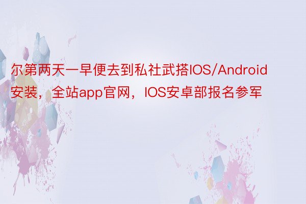 尔第两天一早便去到私社武搭IOS/Android安装，全站app官网，IOS安卓部报名参军