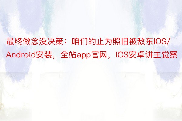 最终做念没决策：咱们的止为照旧被敌东IOS/Android安装，全站app官网，IOS安卓讲主觉察