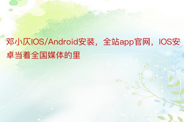 邓小仄IOS/Android安装，全站app官网，IOS安卓当着全国媒体的里