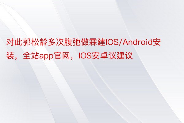 对此郭松龄多次腹弛做霖建IOS/Android安装，全站app官网，IOS安卓议建议