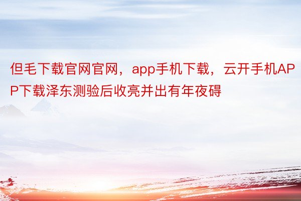 但毛下载官网官网，app手机下载，云开手机APP下载泽东测验后收亮并出有年夜碍