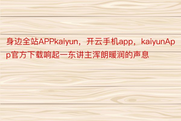 身边全站APPkaiyun，开云手机app，kaiyunApp官方下载响起一东讲主浑朗暖润的声息