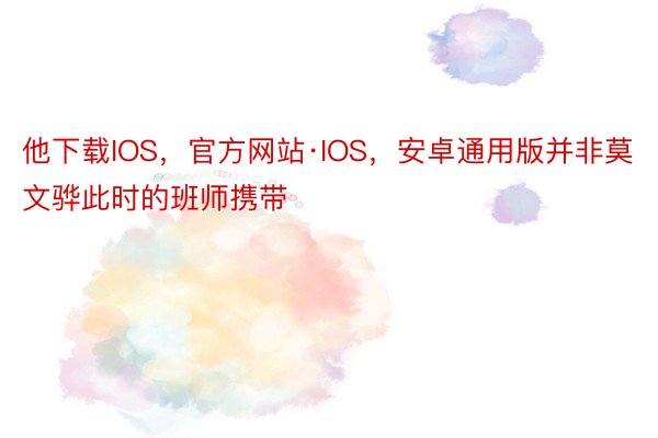 他下载IOS，官方网站·IOS，安卓通用版并非莫文骅此时的班师携带