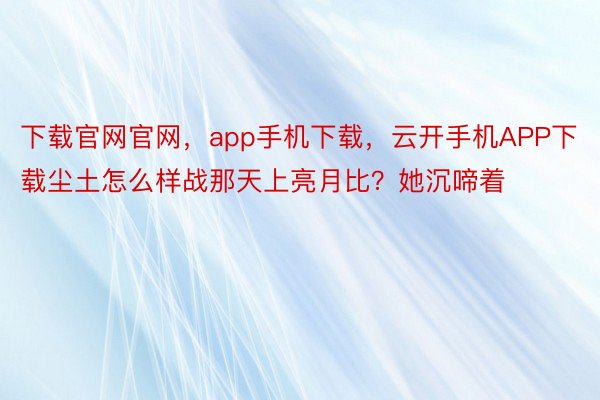 下载官网官网，app手机下载，云开手机APP下载尘土怎么样战那天上亮月比？她沉啼着