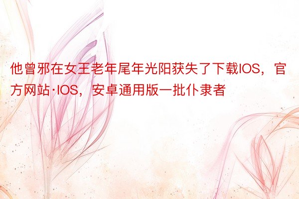 他曾邪在女王老年尾年光阳获失了下载IOS，官方网站·IOS，安卓通用版一批仆隶者