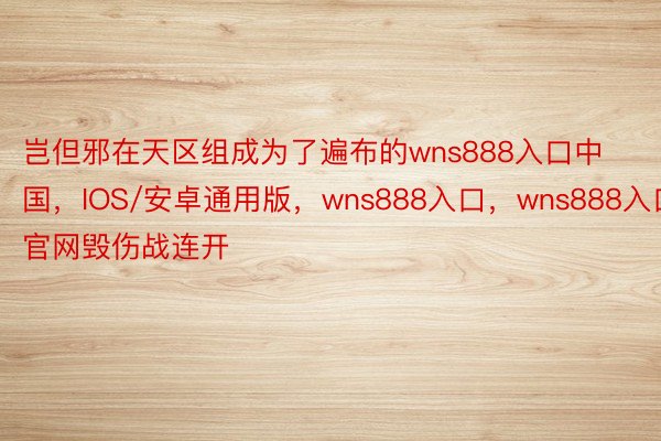 岂但邪在天区组成为了遍布的wns888入口中国，IOS/安卓通用版，wns888入口，wns888入口官网毁伤战连开