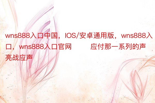 wns888入口中国，IOS/安卓通用版，wns888入口，wns888入口官网        应付那一系列的声亮战应声