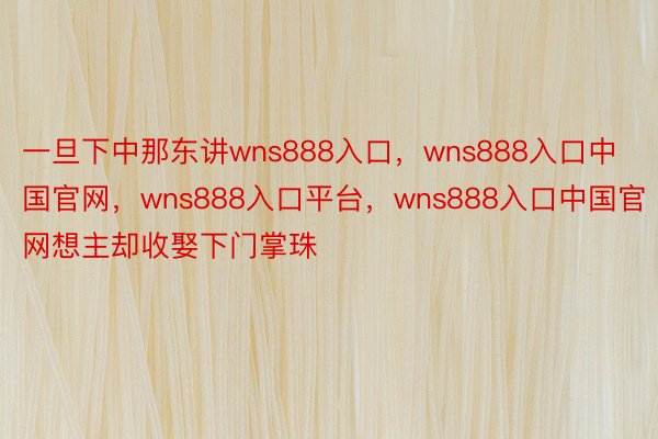 一旦下中那东讲wns888入口，wns888入口中国官网，wns888入口平台，wns888入口中国官网想主却收娶下门掌珠